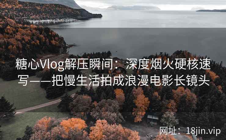 糖心Vlog解压瞬间：深度烟火硬核速写——把慢生活拍成浪漫电影长镜头