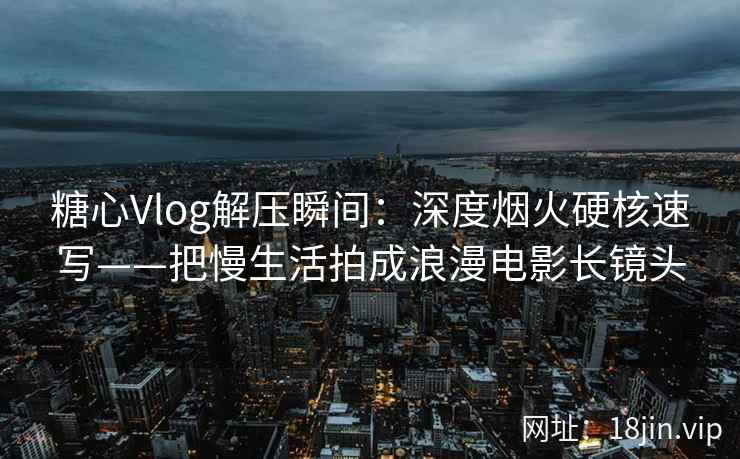 糖心Vlog解压瞬间：深度烟火硬核速写——把慢生活拍成浪漫电影长镜头