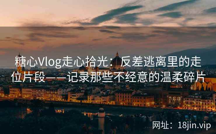 糖心Vlog走心拾光：反差逃离里的走位片段——记录那些不经意的温柔碎片