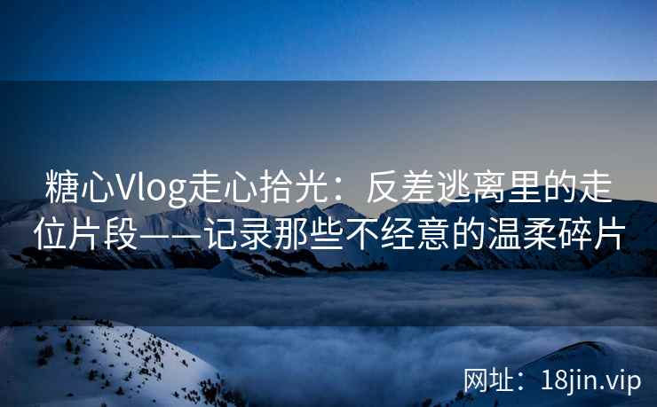 糖心Vlog走心拾光：反差逃离里的走位片段——记录那些不经意的温柔碎片