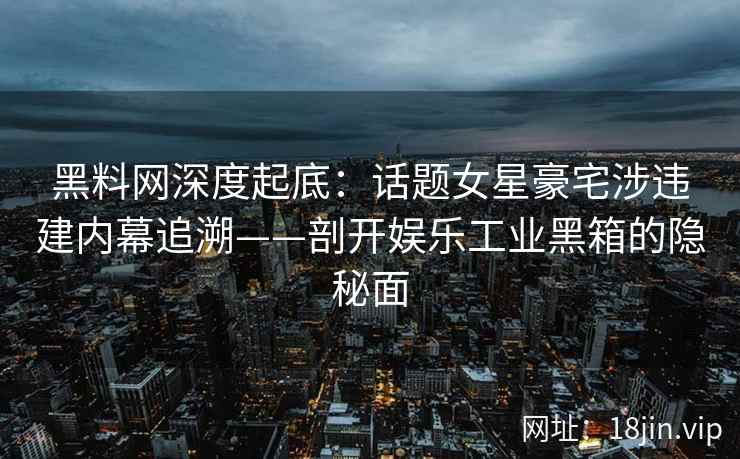 黑料网深度起底：话题女星豪宅涉违建内幕追溯——剖开娱乐工业黑箱的隐秘面