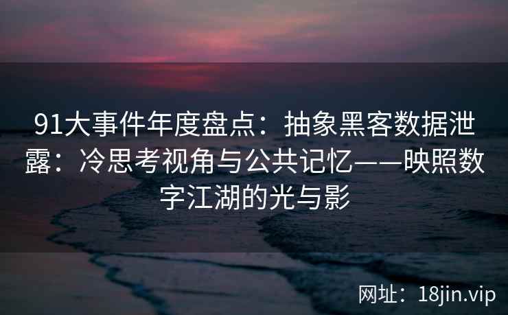 91大事件年度盘点：抽象黑客数据泄露：冷思考视角与公共记忆——映照数字江湖的光与影