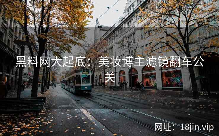 黑料网大起底：美妆博主滤镜翻车公关