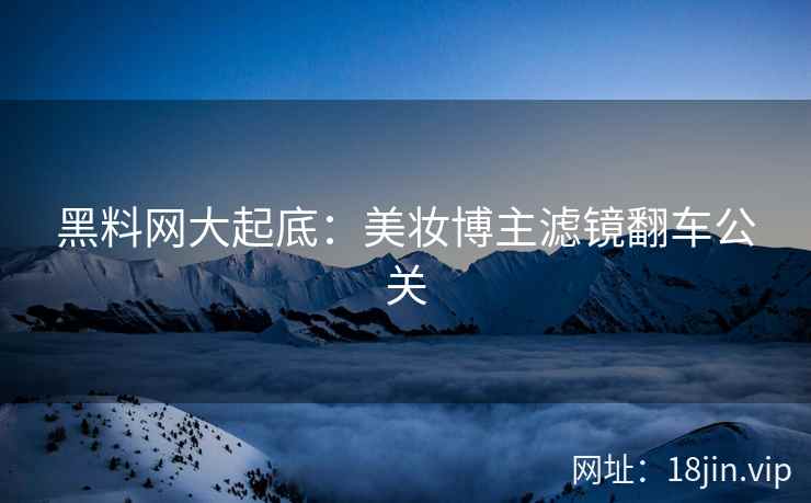 黑料网大起底：美妆博主滤镜翻车公关