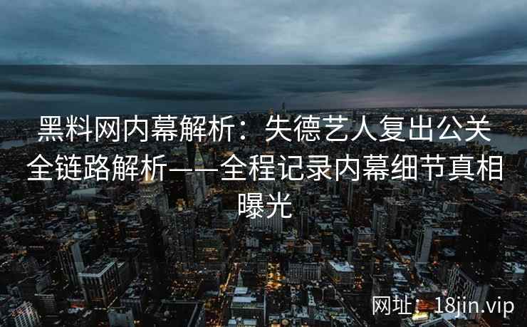 黑料网内幕解析：失德艺人复出公关全链路解析——全程记录内幕细节真相曝光