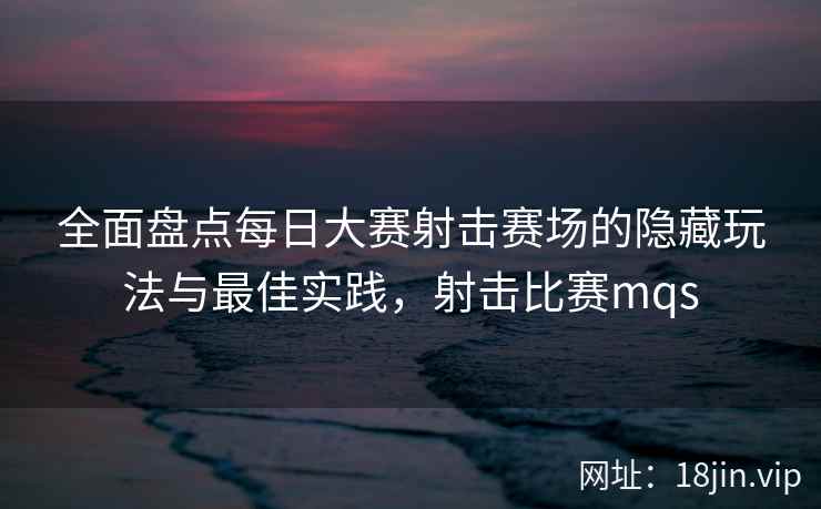 全面盘点每日大赛射击赛场的隐藏玩法与最佳实践，射击比赛mqs