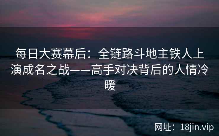 每日大赛幕后：全链路斗地主铁人上演成名之战——高手对决背后的人情冷暖