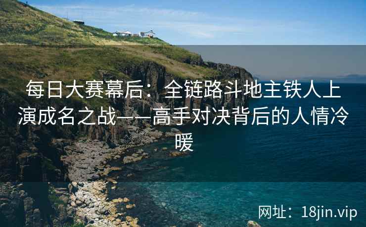每日大赛幕后：全链路斗地主铁人上演成名之战——高手对决背后的人情冷暖