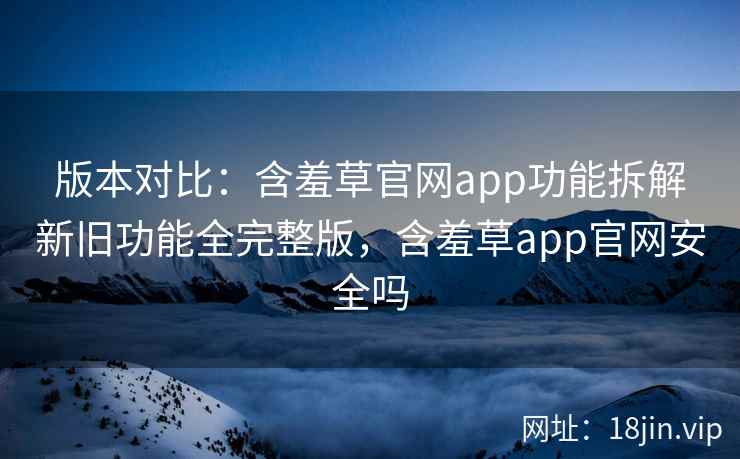 版本对比：含羞草官网app功能拆解新旧功能全完整版，含羞草app官网安全吗