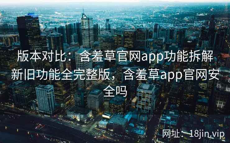 版本对比：含羞草官网app功能拆解新旧功能全完整版，含羞草app官网安全吗